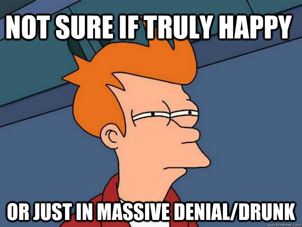 Not sure if truly happy Or just in massive denial/drunk  Futurama Fry