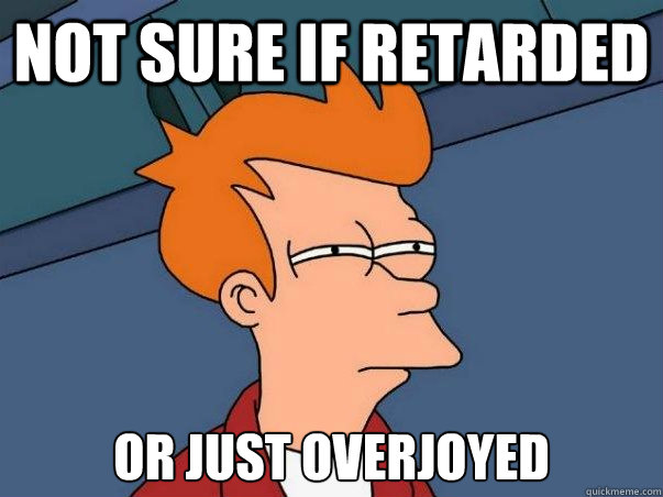 Not sure if retarded or just overjoyed  Not sure Fry