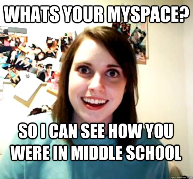 whats your myspace? so i can see how you were in middle school  Overly Attached Girlfriend