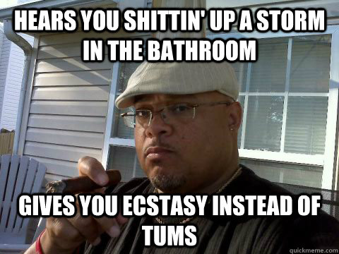 Hears you shittin' up a storm in the bathroom Gives you ecstasy instead of tums  Ghetto Good Guy Greg