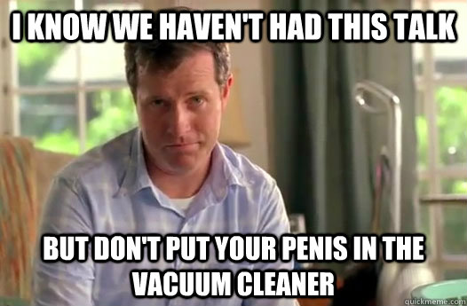I know we haven't had this talk but don't put your penis in the vacuum cleaner  