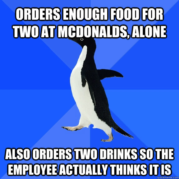 Orders enough food for two at mcdonalds, alone also orders two drinks so the employee actually thinks it is  Socially Awkward Penguin