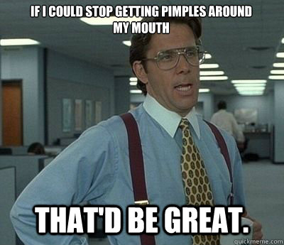 If I could stop getting pimples around my mouth That'd be great. - If I could stop getting pimples around my mouth That'd be great.  Bill lumberg