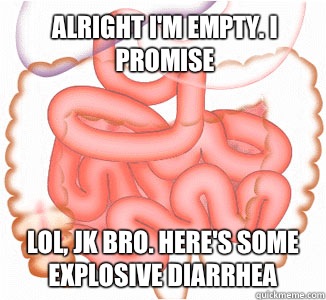 Alright I'm empty. I promise Lol, jk bro. Here's some explosive diarrhea  Scumbag Bowels