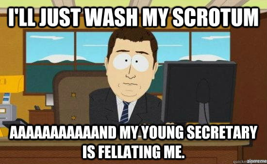 I'll just wash my scrotum AAAAAAAAAAAND my young secretary is fellating me.  aaaand its gone