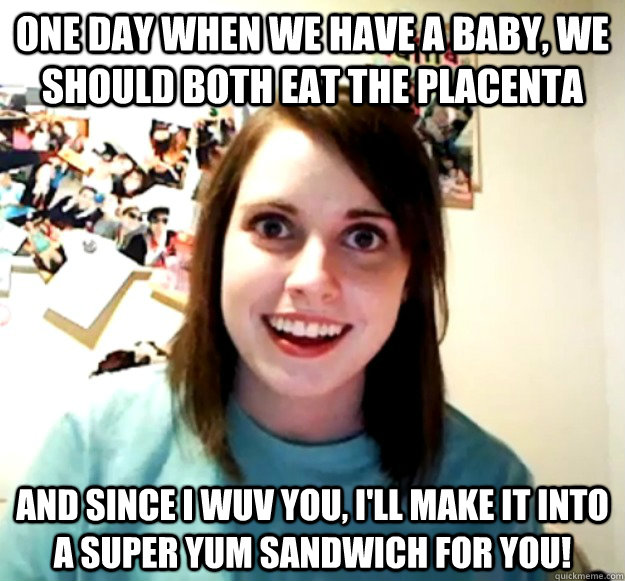 One day when we have a baby, we should both eat the placenta  And since I wuv you, i'll make it into a super yum sandwich for you!  Overly Attached Girlfriend