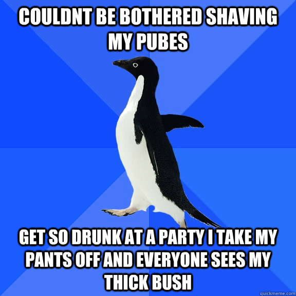 couldnt be bothered shaving my pubes  get so drunk at a party i take my pants off and everyone sees my thick bush  Socially Awkward Penguin