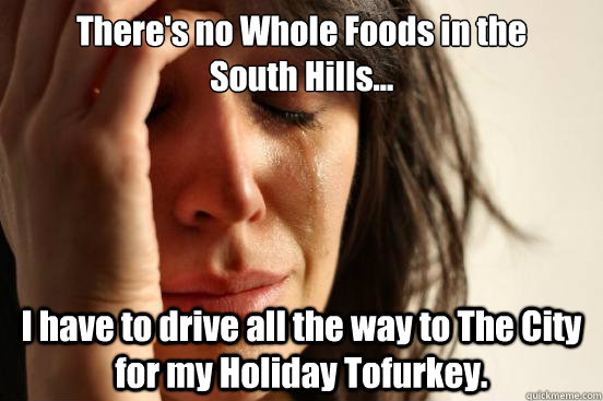 There's no Whole Foods in the 
South Hills... I have to drive all the way to The City for my Holiday Tofurkey.   First World Problems