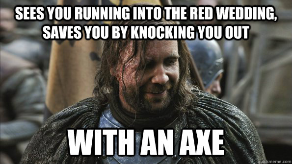 Sees you running into the Red Wedding, saves you by knocking you out with an axe  Good Guy Sandor