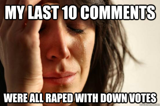 My last 10 comments  were all raped with down votes  First World Problems