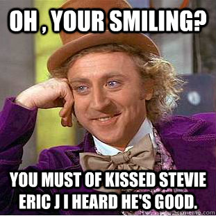 Oh , Your smiling? You must of kissed Stevie eric j I heard he's good.   Psychotic Willy Wonka