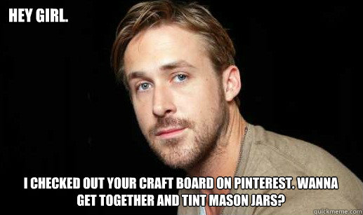 hey Girl. I checked out your Craft board on Pinterest. Wanna get together and tint Mason Jars? - hey Girl. I checked out your Craft board on Pinterest. Wanna get together and tint Mason Jars?  If Ryan Gosling were your debate partnet
