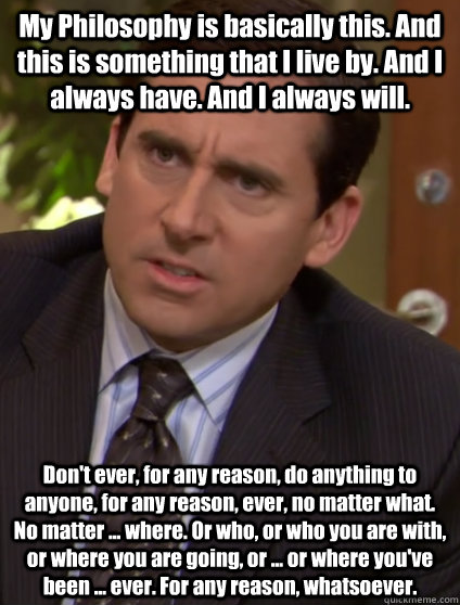 My Philosophy is basically this. And this is something that I live by. And I always have. And I always will. Don't ever, for any reason, do anything to anyone, for any reason, ever, no matter what. No matter ... where. Or who, or who you are with, or wher  Confused Michael Scott