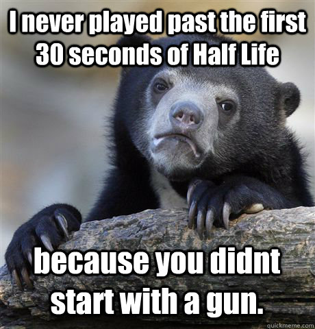 I never played past the first 30 seconds of Half Life because you didnt start with a gun.  Confession Bear
