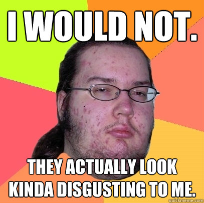 I would not. They actually look kinda disgusting to me. - I would not. They actually look kinda disgusting to me.  Butthurt Dweller