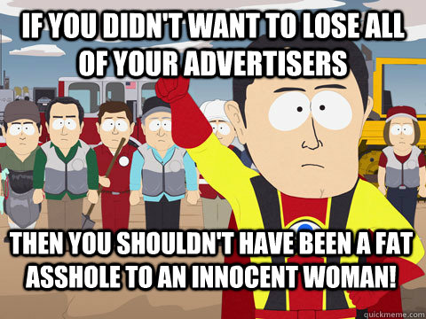 If you didn't want to lose all of your advertisers Then you shouldn't have been a fat asshole to an innocent woman!  Captain Hindsight