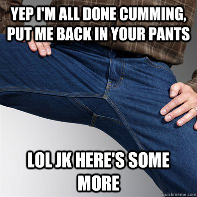 yep i'm all done cumming, put me back in your pants lol jk here's some more - yep i'm all done cumming, put me back in your pants lol jk here's some more  Scumbag Penis