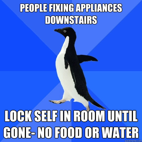 People fixing appliances downstairs Lock self in room until gone- No food or water  Socially Awkward Penguin