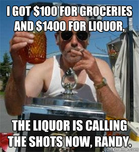 I got $100 for groceries and $1400 for liquor, the liquor is calling the shots now, randy. - I got $100 for groceries and $1400 for liquor, the liquor is calling the shots now, randy.  Jim Lahey