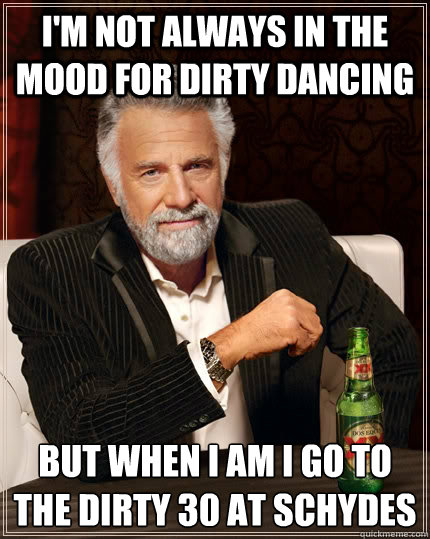 I'm not always in the mood for dirty dancing but when i am i go to the dirty 30 at schydes  The Most Interesting Man In The World