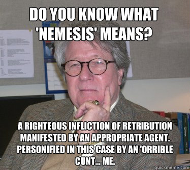 Do you know what 'nemesis' means?  A righteous infliction of retribution manifested by an appropriate agent. Personified in this case by an 'orrible cunt... me.  - Do you know what 'nemesis' means?  A righteous infliction of retribution manifested by an appropriate agent. Personified in this case by an 'orrible cunt... me.   Humanities Professor