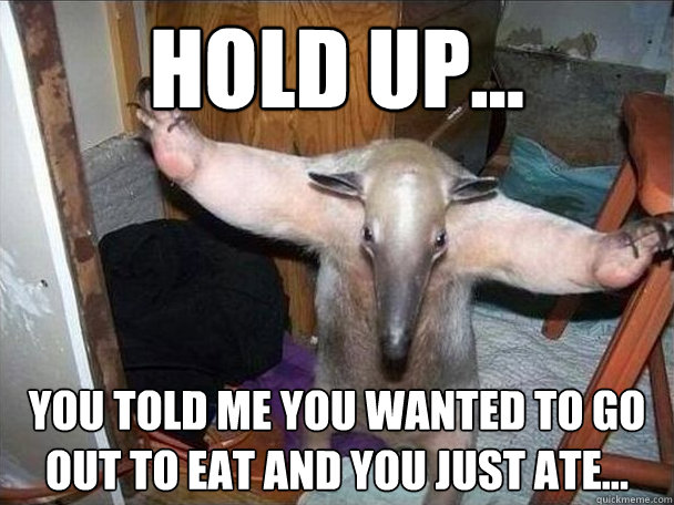 hold up... you told me you wanted to go out to eat and you just ate...  I got this
