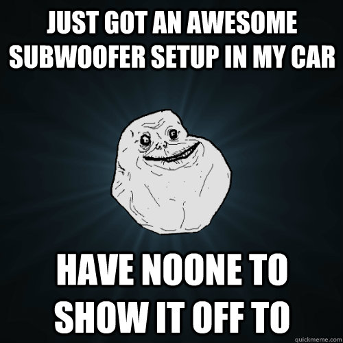 just got an awesome subwoofer setup in my car have noone to show it off to  Forever Alone