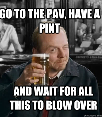 Go to the pav, have a pint   and wait for all this to blow over  Shaun of The Dead