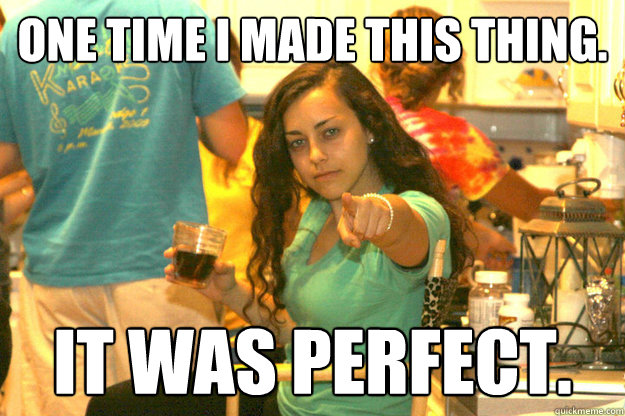 One time I made this thing. It was perfect.  