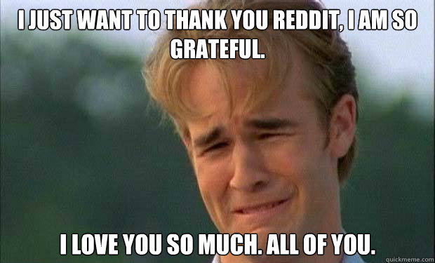 I just want to thank you reddit, I am so grateful. I love you so much. All of you.   james vanderbeek crying