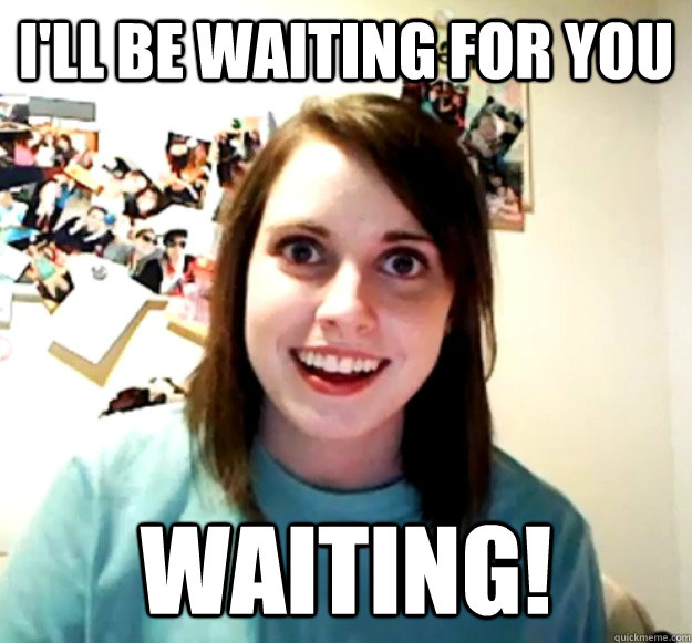 I'll be waiting for you WAITING! - I'll be waiting for you WAITING!  Overly Attached Girlfriend