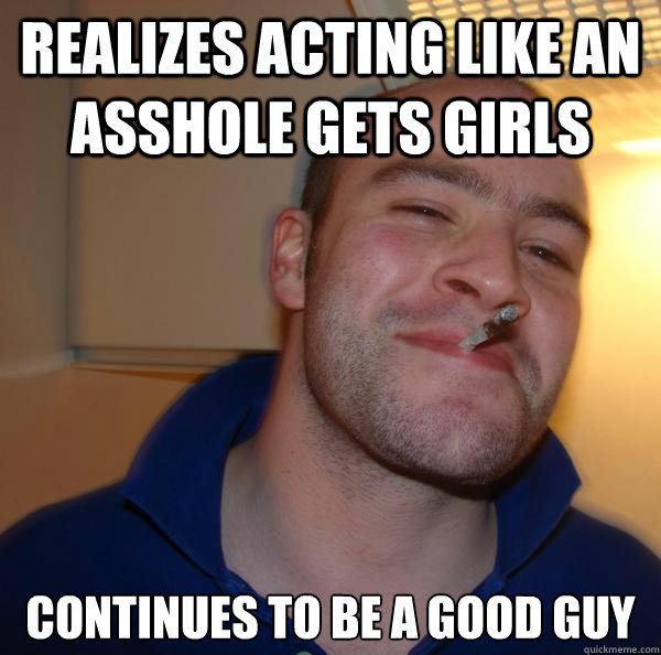 Realizes acting like an asshole gets girls Continues to be a good guy - Realizes acting like an asshole gets girls Continues to be a good guy  Misc
