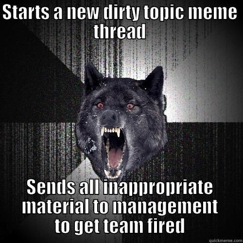 STARTS A NEW DIRTY TOPIC MEME THREAD SENDS ALL INAPPROPRIATE MATERIAL TO MANAGEMENT TO GET TEAM FIRED Insanity Wolf