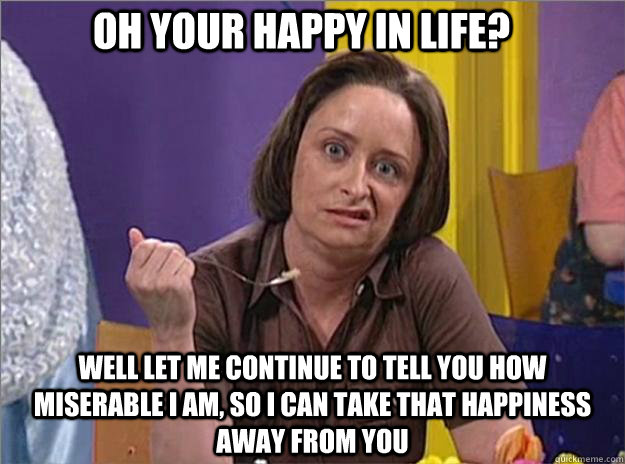 Oh your happy in life? Well let me continue to tell you how miserable I am, so I can take that happiness away from you  Debbie Downer