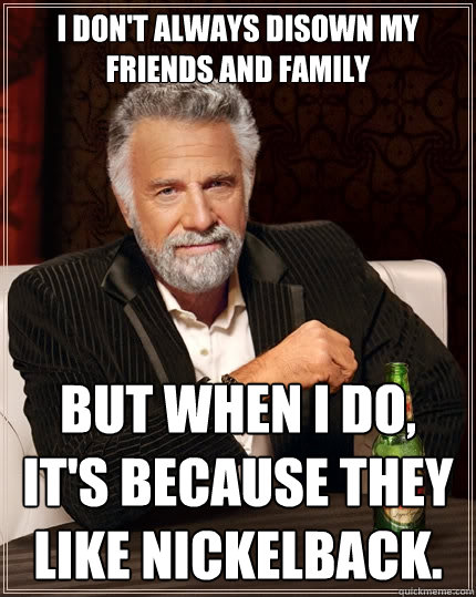 I don't always disown my friends and family but when I do, it's because they like Nickelback. - I don't always disown my friends and family but when I do, it's because they like Nickelback.  The Most Interesting Man In The World