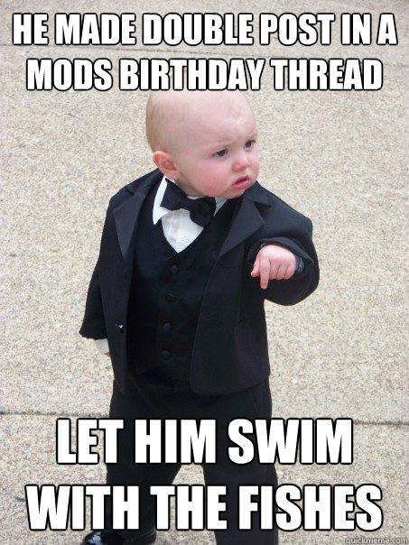He made double post in a mods birthday thread Let him Swim with the fishes  Baby Godfather