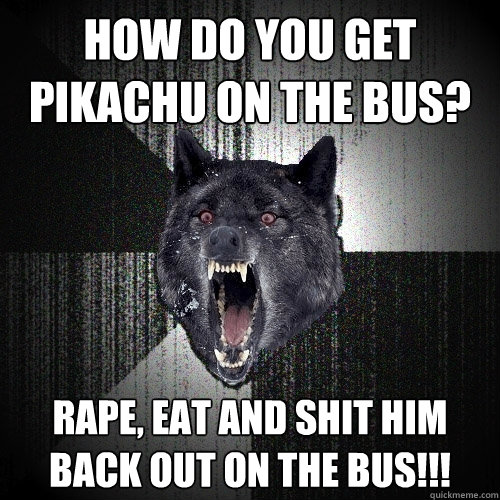 How do you get Pikachu on the bus? Rape, eat and shit him back out on the bus!!!  Insanity Wolf