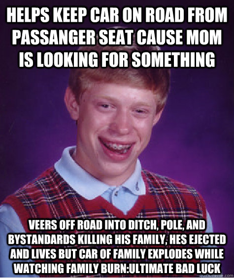 helps keep car on road from passanger seat cause mom is looking for something Veers off road into ditch, pole, and bystandards killing his family, hes ejected and lives but car of family explodes while watching family burn:ultimate bad luck  Bad Luck Brian