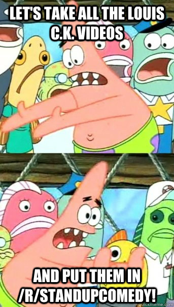 Let's take all the Louis C.K. videos and put them in /r/StandUpComedy!  Push it somewhere else Patrick