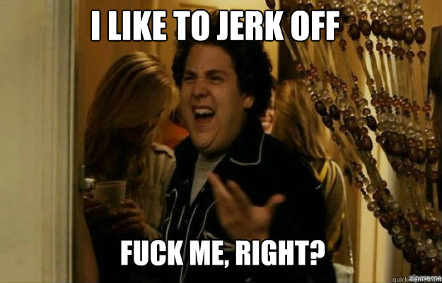 I like to jerk off FUCK ME, RIGHT?  fuck me right