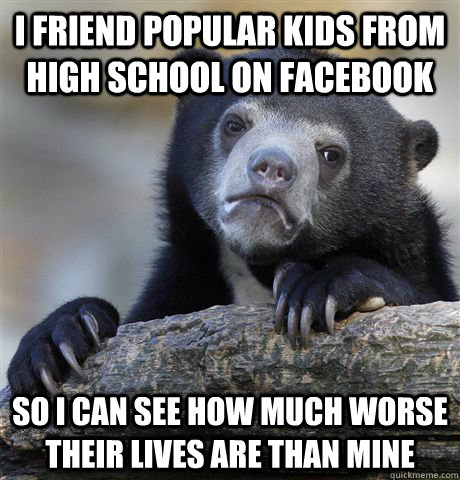 I friend popular kids from high school on Facebook So I can see how much worse their lives are than mine  Confession Bear