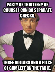 Party of thirteen? Of course I can do separate checks. Three dollars and a piece of gum left on the table.  Angry Waiter