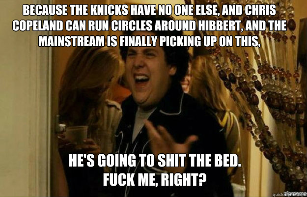 Because the Knicks have no one else, and Chris Copeland can run circles around Hibbert, and the mainstream is finally picking up on this,  He's going to shit the bed.
FUCK ME, RIGHT? - Because the Knicks have no one else, and Chris Copeland can run circles around Hibbert, and the mainstream is finally picking up on this,  He's going to shit the bed.
FUCK ME, RIGHT?  fuck me right
