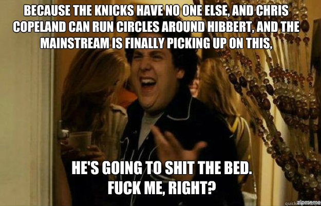 Because the Knicks have no one else, and Chris Copeland can run circles around Hibbert, and the mainstream is finally picking up on this,  He's going to shit the bed.
FUCK ME, RIGHT?  fuck me right