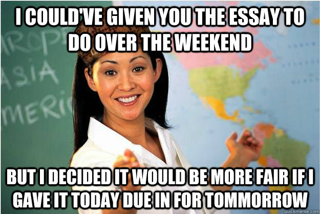 I could've given you the essay to do over the weekend  but i decided it would be more fair if i gave it today due in for tommorrow  Scumbag Teacher
