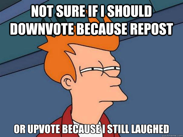 not sure if I should downvote because repost or upvote because I still laughed  Futurama Fry