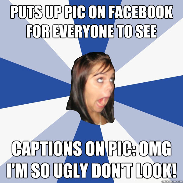 puts up pic on facebook for everyone to see captions on pic: omg i'm so ugly don't look!  Annoying Facebook Girl