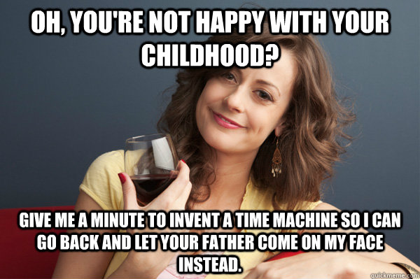 Oh, you're not happy with your childhood? Give me a minute to invent a time machine so I can go back and let your father come on my face instead.  Forever Resentful Mother