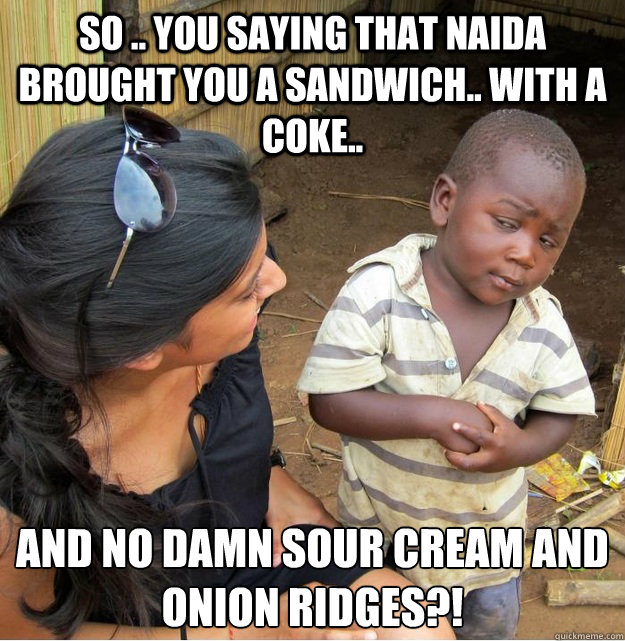 so .. you saying that Naida brought you a sandwich.. with a coke.. and no damn sour cream and onion Ridges?!  Skeptical Third World Kid