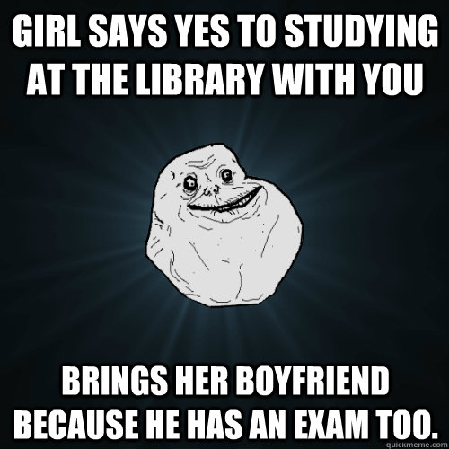 girl says yes to studying at the library with you brings her boyfriend because he has an exam too.  Forever Alone